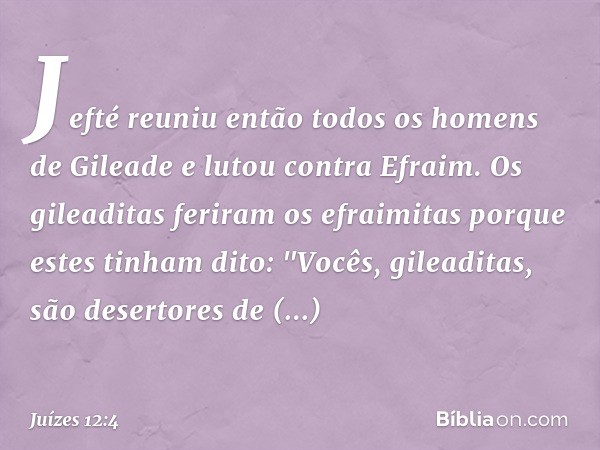 Jefté reuniu então todos os homens de Gileade e lutou contra Efraim. Os gileaditas feriram os efraimitas porque estes tinham dito: "Vocês, gileaditas, são deser