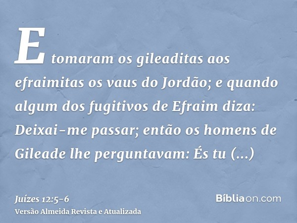 E tomaram os gileaditas aos efraimitas os vaus do Jordão; e quando algum dos fugitivos de Efraim diza: Deixai-me passar; então os homens de Gileade lhe pergunta