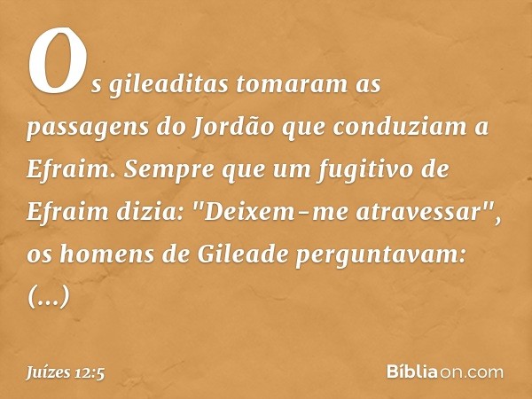 Os gileaditas tomaram as passagens do Jordão que conduziam a Efraim. Sempre que um fugitivo de Efraim dizia: "Deixem-me atravessar", os homens de Gileade pergun