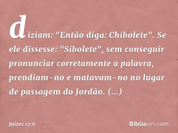 diziam: "Então diga: Chibolete". Se ele dissesse: "Sibolete", sem conseguir pronunciar corretamente a palavra, prendiam-no e matavam-no no lugar de passagem do 