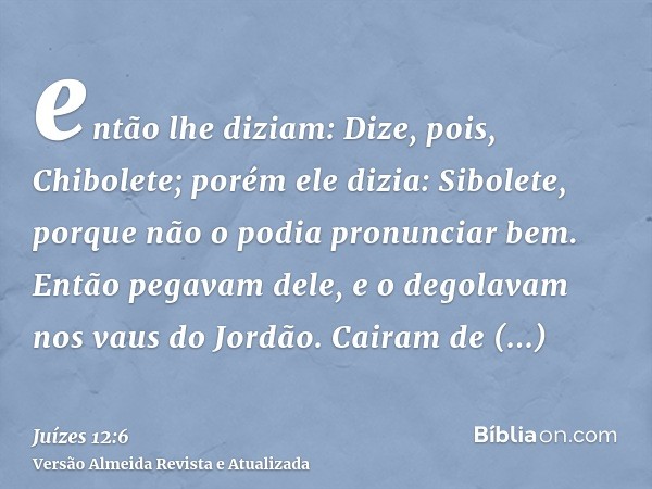 então lhe diziam: Dize, pois, Chibolete; porém ele dizia: Sibolete, porque não o podia pronunciar bem. Então pegavam dele, e o degolavam nos vaus do Jordão. Cai