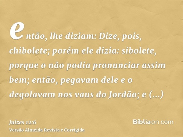 então, lhe diziam: Dize, pois, chibolete; porém ele dizia: sibolete, porque o não podia pronunciar assim bem; então, pegavam dele e o degolavam nos vaus do Jord