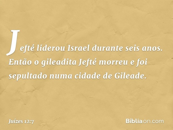 Jefté liderou Israel durante seis anos. Então o gileadita Jefté morreu e foi sepultado numa cidade de Gileade. -- Juízes 12:7