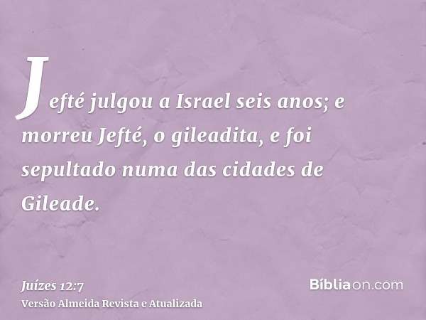 Jefté julgou a Israel seis anos; e morreu Jefté, o gileadita, e foi sepultado numa das cidades de Gileade.