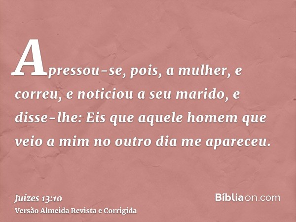 Apressou-se, pois, a mulher, e correu, e noticiou a seu marido, e disse-lhe: Eis que aquele homem que veio a mim no outro dia me apareceu.