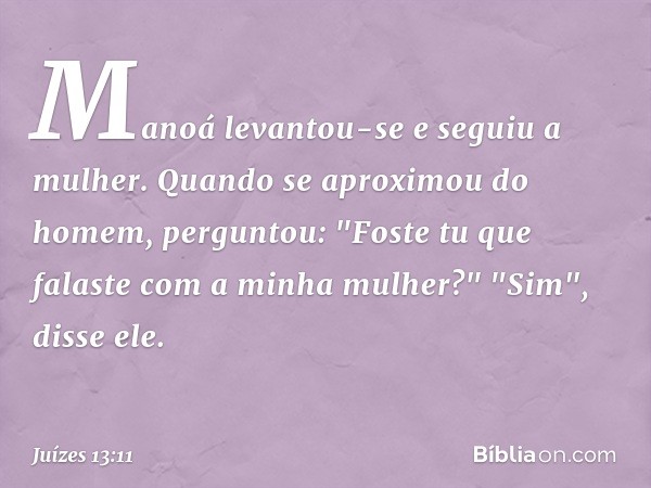 Manoá levantou-se e seguiu a mulher. Quando se aproximou do homem, perguntou: "Foste tu que falaste com a minha mulher?"
"Sim", disse ele. -- Juízes 13:11