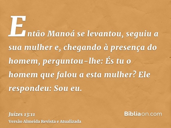 Então Manoá se levantou, seguiu a sua mulher e, chegando à presença do homem, perguntou-lhe: És tu o homem que falou a esta mulher? Ele respondeu: Sou eu.