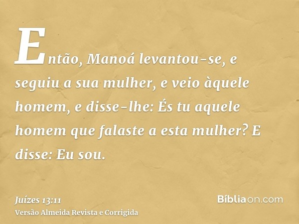 Então, Manoá levantou-se, e seguiu a sua mulher, e veio àquele homem, e disse-lhe: És tu aquele homem que falaste a esta mulher? E disse: Eu sou.