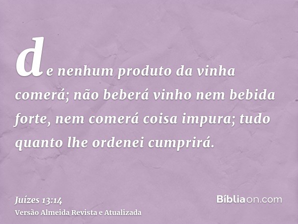 de nenhum produto da vinha comerá; não beberá vinho nem bebida forte, nem comerá coisa impura; tudo quanto lhe ordenei cumprirá.