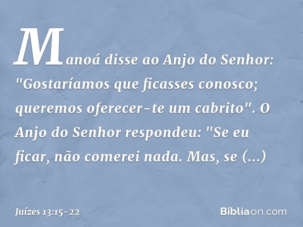 Manoá disse ao Anjo do Senhor: "Gostaríamos que ficasses conosco; queremos oferecer-te um cabrito". O Anjo do Senhor respondeu: "Se eu ficar, não comerei nada. 