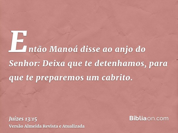 Então Manoá disse ao anjo do Senhor: Deixa que te detenhamos, para que te preparemos um cabrito.