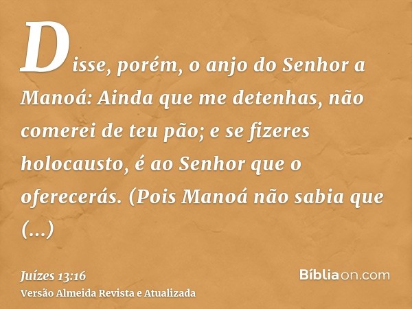 Disse, porém, o anjo do Senhor a Manoá: Ainda que me detenhas, não comerei de teu pão; e se fizeres holocausto, é ao Senhor que o oferecerás. (Pois Manoá não sa