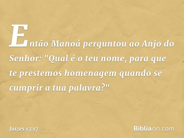 Então Manoá perguntou ao Anjo do Senhor: "Qual é o teu nome, para que te prestemos homenagem quando se cumprir a tua palavra?" -- Juízes 13:17