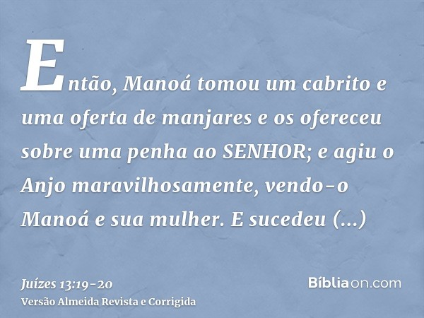 Então, Manoá tomou um cabrito e uma oferta de manjares e os ofereceu sobre uma penha ao SENHOR; e agiu o Anjo maravilhosamente, vendo-o Manoá e sua mulher.E suc