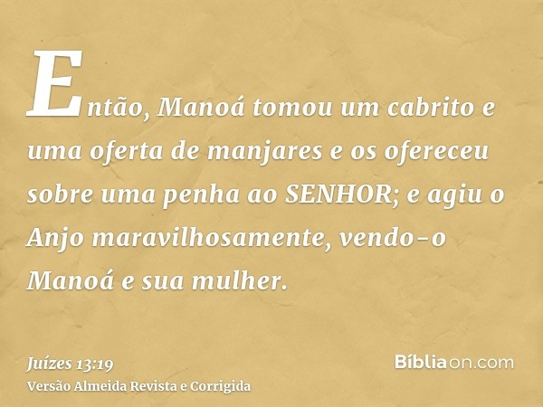 Então, Manoá tomou um cabrito e uma oferta de manjares e os ofereceu sobre uma penha ao SENHOR; e agiu o Anjo maravilhosamente, vendo-o Manoá e sua mulher.