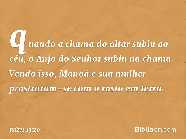 quando a chama do altar subiu ao céu, o Anjo do Senhor subiu na chama. Vendo isso, Manoá e sua mulher prostraram-se com o rosto em terra. -- Juízes 13:20