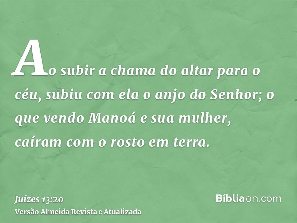 Ao subir a chama do altar para o céu, subiu com ela o anjo do Senhor; o que vendo Manoá e sua mulher, caíram com o rosto em terra.