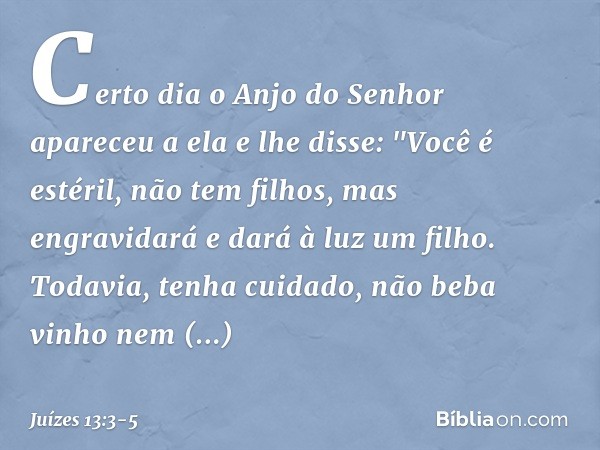 Certo dia o Anjo do Senhor apareceu a ela e lhe disse: "Você é estéril, não tem filhos, mas engravidará e dará à luz um filho. Todavia, tenha cuidado, não beba
