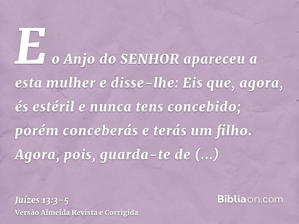 E o Anjo do SENHOR apareceu a esta mulher e disse-lhe: Eis que, agora, és estéril e nunca tens concebido; porém conceberás e terás um filho.Agora, pois, guarda-