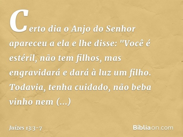 Certo dia o Anjo do Senhor apareceu a ela e lhe disse: "Você é estéril, não tem filhos, mas engravidará e dará à luz um filho. Todavia, tenha cuidado, não beba 