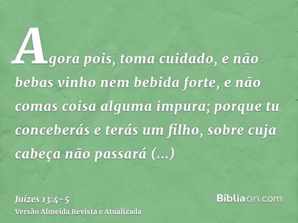 Agora pois, toma cuidado, e não bebas vinho nem bebida forte, e não comas coisa alguma impura;porque tu conceberás e terás um filho, sobre cuja cabeça não passa