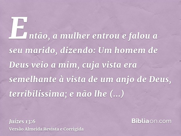 Então, a mulher entrou e falou a seu marido, dizendo: Um homem de Deus veio a mim, cuja vista era semelhante à vista de um anjo de Deus, terribilíssima; e não l