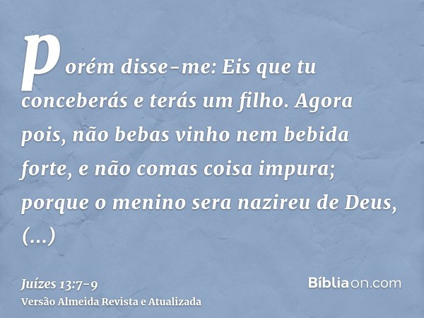 porém disse-me: Eis que tu conceberás e terás um filho. Agora pois, não bebas vinho nem bebida forte, e não comas coisa impura; porque o menino sera nazireu de 