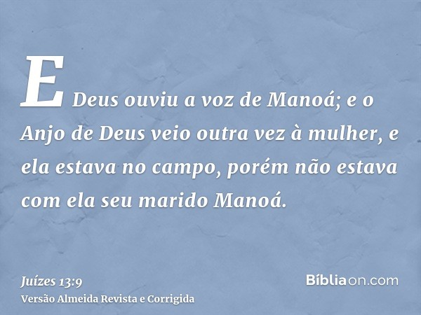 E Deus ouviu a voz de Manoá; e o Anjo de Deus veio outra vez à mulher, e ela estava no campo, porém não estava com ela seu marido Manoá.
