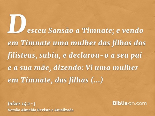 Desceu Sansão a Timnate; e vendo em Timnate uma mulher das filhas dos filisteus,subiu, e declarou-o a seu pai e a sua mãe, dizendo: Vi uma mulher em Timnate, da