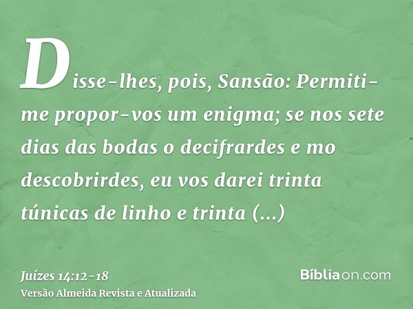 Disse-lhes, pois, Sansão: Permiti-me propor-vos um enigma; se nos sete dias das bodas o decifrardes e mo descobrirdes, eu vos darei trinta túnicas de linho e tr