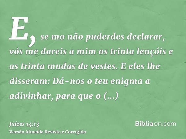 E, se mo não puderdes declarar, vós me dareis a mim os trinta lençóis e as trinta mudas de vestes. E eles lhe disseram: Dá-nos o teu enigma a adivinhar, para qu
