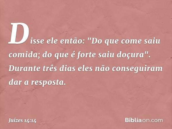 Disse ele então:
"Do que come saiu comida;
do que é forte saiu doçura".
Durante três dias eles não conseguiram dar a resposta. -- Juízes 14:14