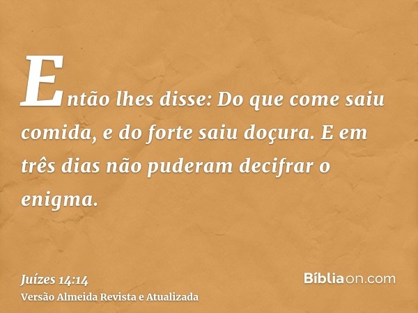 Então lhes disse: Do que come saiu comida, e do forte saiu doçura. E em três dias não puderam decifrar o enigma.