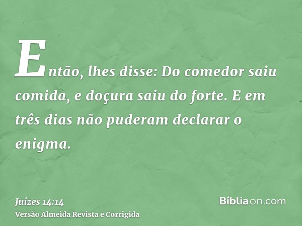 Então, lhes disse: Do comedor saiu comida, e doçura saiu do forte. E em três dias não puderam declarar o enigma.