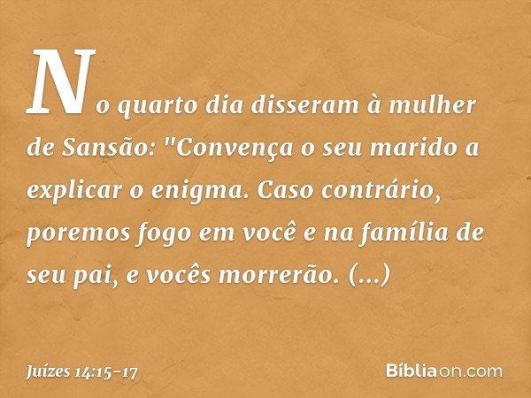 No quarto dia disseram à mulher de Sansão: "Convença o seu marido a explicar o enigma. Caso contrário, poremos fogo em você e na família de seu pai, e vocês mor