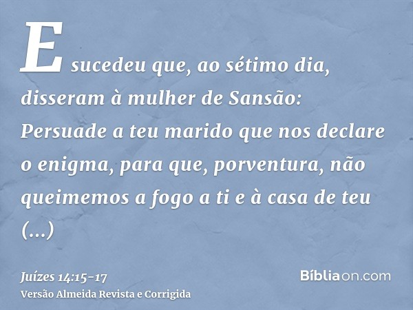 E sucedeu que, ao sétimo dia, disseram à mulher de Sansão: Persuade a teu marido que nos declare o enigma, para que, porventura, não queimemos a fogo a ti e à c