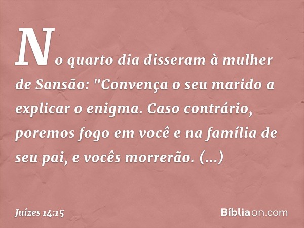 No quarto dia disseram à mulher de Sansão: "Convença o seu marido a explicar o enigma. Caso contrário, poremos fogo em você e na família de seu pai, e vocês mor