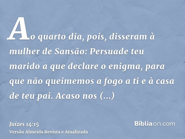 Ao quarto dia, pois, disseram à mulher de Sansão: Persuade teu marido a que declare o enigma, para que não queimemos a fogo a ti e à casa de teu pai. Acaso nos 