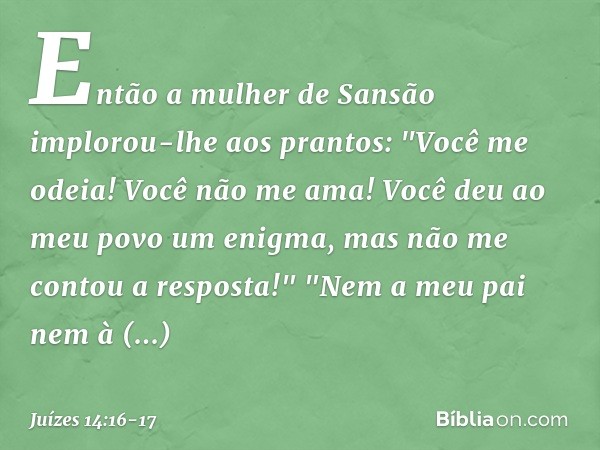 Então a mulher de Sansão implorou-lhe aos prantos: "Você me odeia! Você não me ama! Você deu ao meu povo um enigma, mas não me contou a resposta!"
"Nem a meu pa