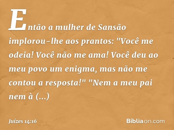 Então a mulher de Sansão implorou-lhe aos prantos: "Você me odeia! Você não me ama! Você deu ao meu povo um enigma, mas não me contou a resposta!"
"Nem a meu pa