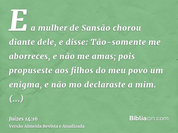 E a mulher de Sansão chorou diante dele, e disse: Tão-somente me aborreces, e não me amas; pois propuseste aos filhos do meu povo um enigma, e não mo declaraste