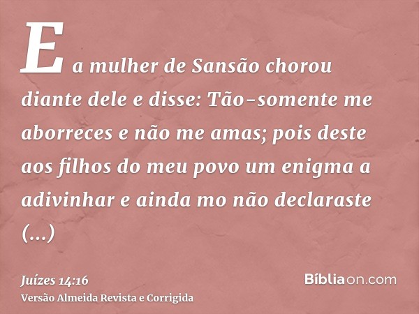 E a mulher de Sansão chorou diante dele e disse: Tão-somente me aborreces e não me amas; pois deste aos filhos do meu povo um enigma a adivinhar e ainda mo não 