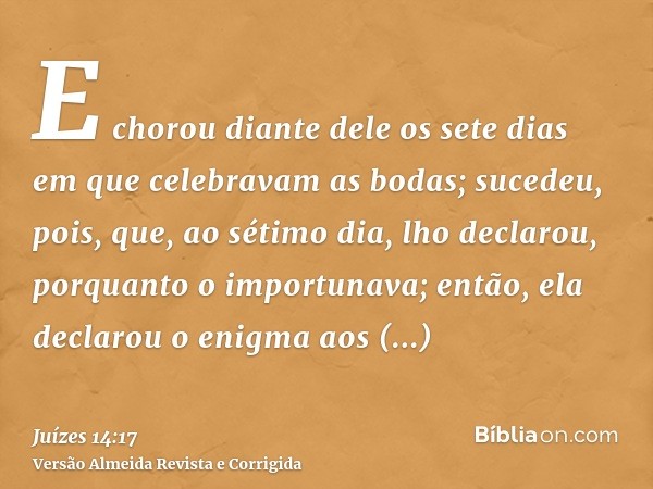 E chorou diante dele os sete dias em que celebravam as bodas; sucedeu, pois, que, ao sétimo dia, lho declarou, porquanto o importunava; então, ela declarou o en