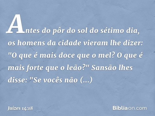 Antes do pôr do sol do sétimo dia, os homens da cidade vieram lhe dizer:
"O que é mais doce que o mel?
O que é mais forte que o leão?"
Sansão lhes disse:
"Se vo