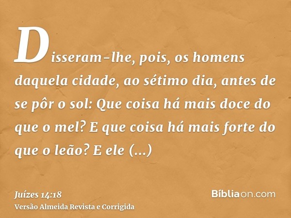 Disseram-lhe, pois, os homens daquela cidade, ao sétimo dia, antes de se pôr o sol: Que coisa há mais doce do que o mel? E que coisa há mais forte do que o leão