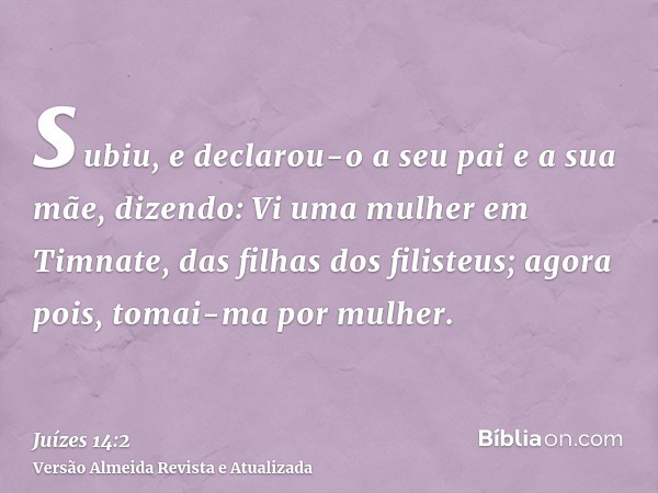 subiu, e declarou-o a seu pai e a sua mãe, dizendo: Vi uma mulher em Timnate, das filhas dos filisteus; agora pois, tomai-ma por mulher.