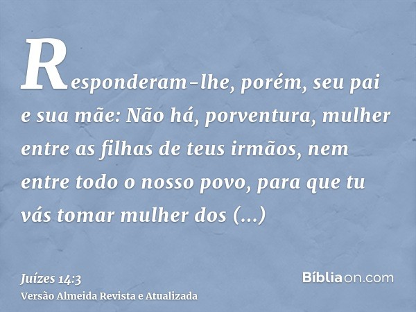 Responderam-lhe, porém, seu pai e sua mãe: Não há, porventura, mulher entre as filhas de teus irmãos, nem entre todo o nosso povo, para que tu vás tomar mulher 