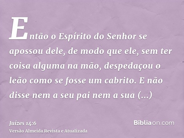 Então o Espírito do Senhor se apossou dele, de modo que ele, sem ter coisa alguma na mão, despedaçou o leão como se fosse um cabrito. E não disse nem a seu pai 