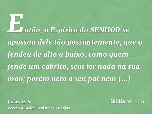 Então, o Espírito do SENHOR se apossou dele tão possantemente, que o fendeu de alto a baixo, como quem fende um cabrito, sem ter nada na sua mão; porém nem a se