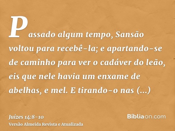 Passado algum tempo, Sansão voltou para recebê-la; e apartando-se de caminho para ver o cadáver do leão, eis que nele havia um enxame de abelhas, e mel.E tirand